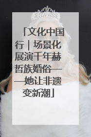 文化中国行｜场景化展演千年赫哲族婚俗——她让非遗变新潮