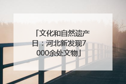 文化和自然遗产日：河北新发现7000余处文物