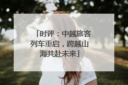 时评：中越旅客列车重启，跨越山海共赴未来
