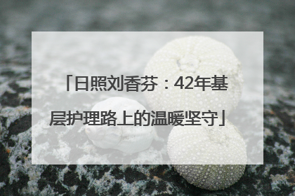 日照刘香芬：42年基层护理路上的温暖坚守