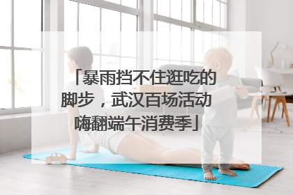 暴雨挡不住逛吃的脚步，武汉百场活动嗨翻端午消费季