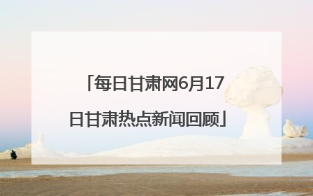 每日甘肃网6月17日甘肃热点新闻回顾