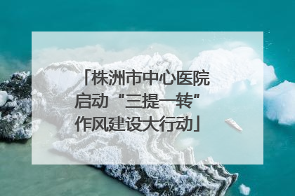 株洲市中心医院启动“三提一转”作风建设大行动