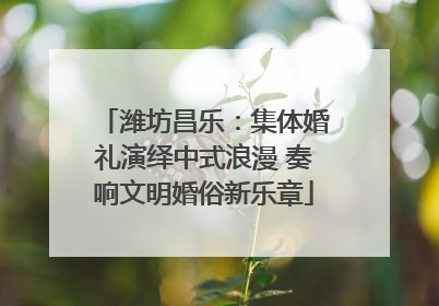 潍坊昌乐：集体婚礼演绎中式浪漫 奏响文明婚俗新乐章