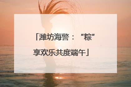 潍坊海警：“粽”享欢乐共度端午