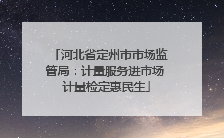 河北省定州市市场监管局：计量服务进市场 计量检定惠民生