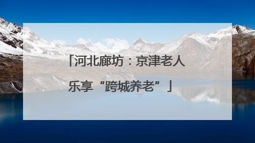 河北廊坊：京津老人乐享“跨城养老”