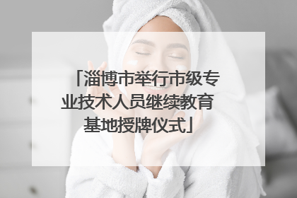 淄博市举行市级专业技术人员继续教育基地授牌仪式
