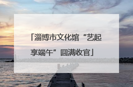 淄博市文化馆“艺起享端午”圆满收官