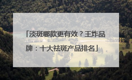 淡斑哪款更有效？王炸品牌：十大祛斑产品排名