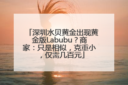 深圳水贝黄金出现黄金版Labubu？商家：只是相似，克重小，仅需几百元