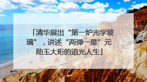 清华展出“第一炉光学玻璃”，讲述“两弹一星”元勋王大珩的追光人生