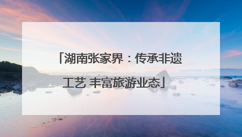湖南张家界：传承非遗工艺 丰富旅游业态