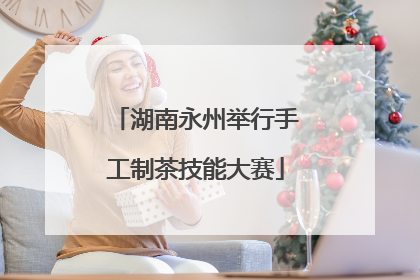 湖南永州举行手工制茶技能大赛