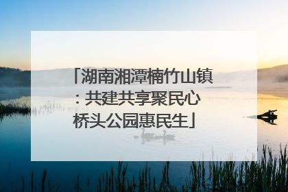 湖南湘潭楠竹山镇：共建共享聚民心 桥头公园惠民生