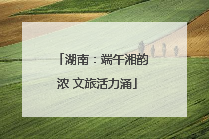 湖南：端午湘韵浓 文旅活力涌