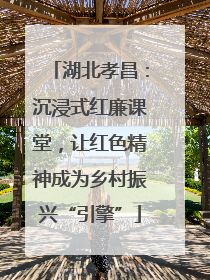 湖北孝昌：沉浸式红廉课堂，让红色精神成为乡村振兴“引擎”