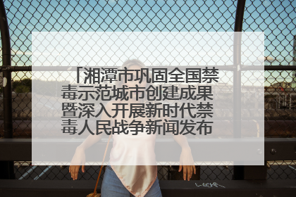 湘潭市巩固全国禁毒示范城市创建成果暨深入开展新时代禁毒人民战争新闻发布会答记者问摘录