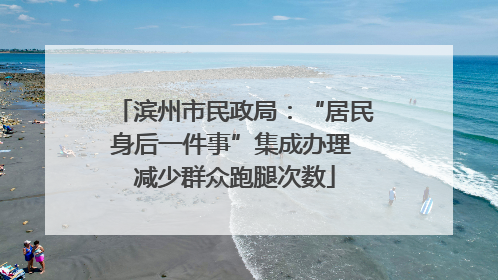 滨州市民政局：“居民身后一件事”集成办理 减少群众跑腿次数