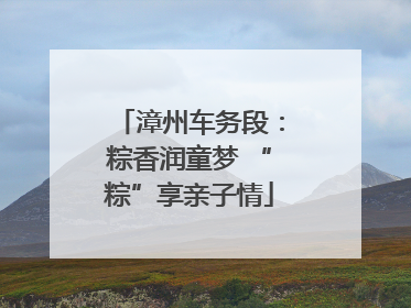 漳州车务段：粽香润童梦 “粽”享亲子情