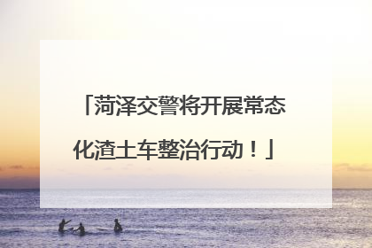 菏泽交警将开展常态化渣土车整治行动！