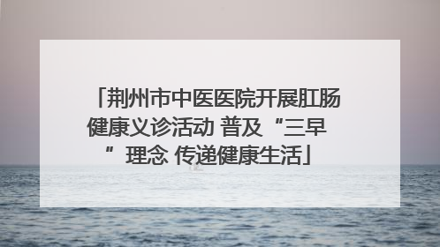 荆州市中医医院开展肛肠健康义诊活动 普及“三早”理念 传递健康生活