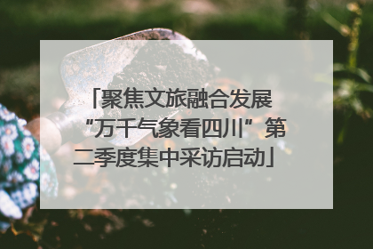 聚焦文旅融合发展 “万千气象看四川”第二季度集中采访启动