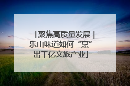 聚焦高质量发展｜乐山味道如何“烹”出千亿文旅产业