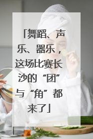 舞蹈、声乐、器乐，这场比赛长沙的“团”与“角”都来了