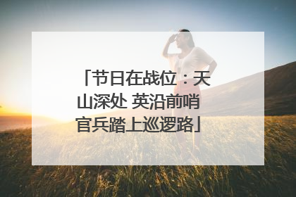 节日在战位：天山深处 英沿前哨官兵踏上巡逻路