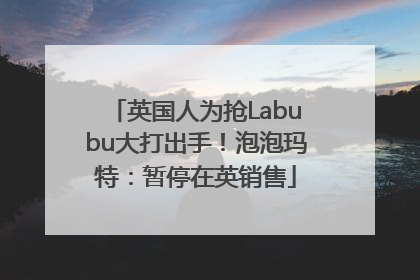 英国人为抢Labubu大打出手！泡泡玛特：暂停在英销售
