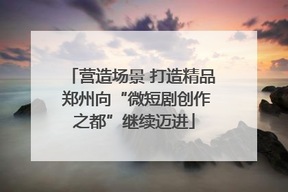 营造场景 打造精品 郑州向“微短剧创作之都”继续迈进