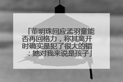 董明珠回应孟羽童能否再回格力，称其离开时确实是犯了很大的错：她对我来说是孩子
