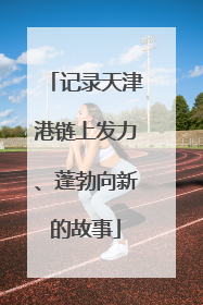 记录天津港链上发力、蓬勃向新的故事