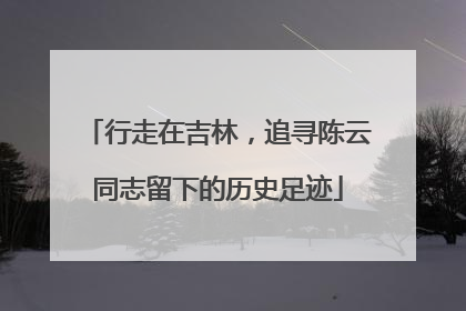 行走在吉林，追寻陈云同志留下的历史足迹