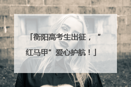 衡阳高考生出征，“红马甲”爱心护航！