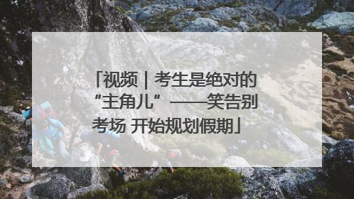 视频｜考生是绝对的“主角儿”——笑告别考场 开始规划假期