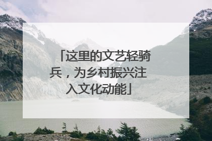 这里的文艺轻骑兵，为乡村振兴注入文化动能
