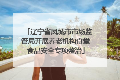 辽宁省凤城市市场监管局开展养老机构食堂食品安全专项整治
