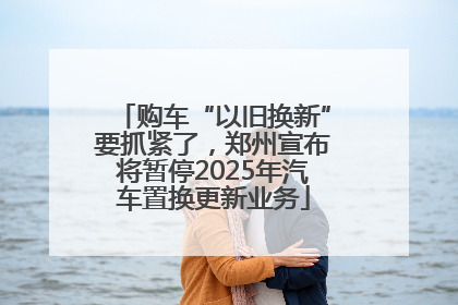 购车“以旧换新”要抓紧了，郑州宣布将暂停2025年汽车置换更新业务