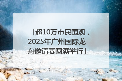 超10万市民围观，2025年广州国际龙舟邀请赛圆满举行