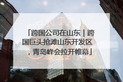 跨国公司在山东｜跨国巨头抢滩山东开发区，青岛峰会拉开帷幕