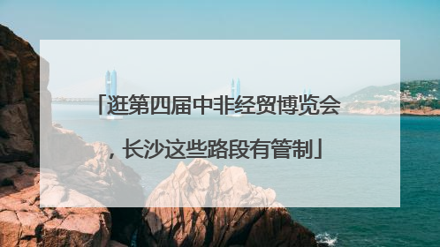 逛第四届中非经贸博览会，长沙这些路段有管制