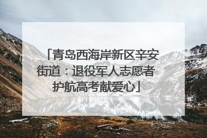 青岛西海岸新区辛安街道：退役军人志愿者护航高考献爱心