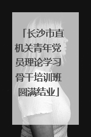 长沙市直机关青年党员理论学习骨干培训班圆满结业