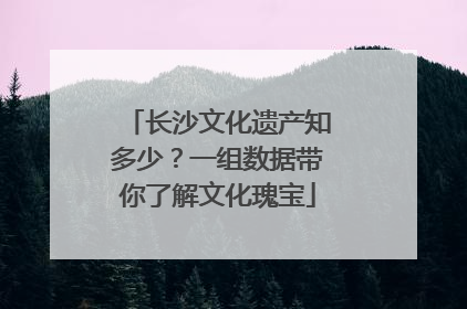 长沙文化遗产知多少？一组数据带你了解文化瑰宝