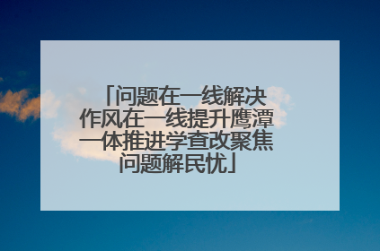 问题在一线解决 作风在一线提升鹰潭一体推进学查改聚焦问题解民忧