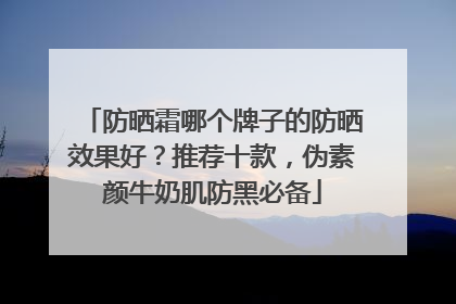 防晒霜哪个牌子的防晒效果好？推荐十款，伪素颜牛奶肌防黑必备