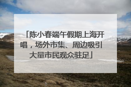 陈小春端午假期上海开唱，场外市集、周边吸引大量市民观众驻足