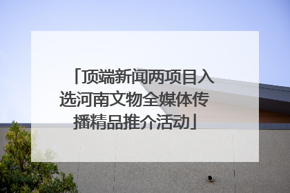 顶端新闻两项目入选河南文物全媒体传播精品推介活动